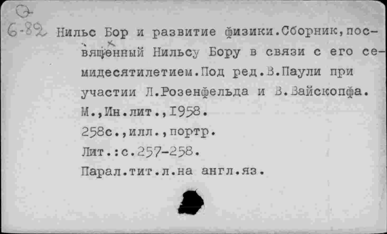 ﻿’St Нильс Бор и развитие физики.Сборник,пос-вяленный Нильсу Бору в связи с его се мидесятилетием.Под ред.В.Паули при участии Л.Розенфельда и В.Зайскопфа. М.,Ин.лит.,195^» 258с.,илл.,портр.
Лит.:с.257-258.
Парал.тит.л.на англ.яз.